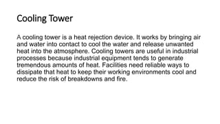 Cooling Tower
A cooling tower is a heat rejection device. It works by bringing air
and water into contact to cool the water and release unwanted
heat into the atmosphere. Cooling towers are useful in industrial
processes because industrial equipment tends to generate
tremendous amounts of heat. Facilities need reliable ways to
dissipate that heat to keep their working environments cool and
reduce the risk of breakdowns and fire.
 