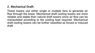 2. Mechanical Draft:
These towers use either single or multiple fans to generate air
flow through the tower. Mechanical draft cooling towers are more
reliable and stable than natural draft towers since air flow can be
manipulated according to the cooling load required. Mechanical
draft cooling towers can be further classified as forced or induced
draft.
 
