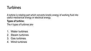Turbines
A turbine is rotating part which converts kinetic energy of working fluid into
useful mechanical energy or electrical energy.
Types of turbine:
The 4 types of turbines are-
1. Water turbines
2. Steam turbines
3. Gas turbines
4. Wind turbines
 