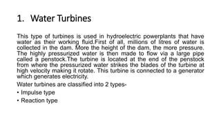 1. Water Turbines
This type of turbines is used in hydroelectric powerplants that have
water as their working fluid.First of all, millions of litres of water is
collected in the dam. More the height of the dam, the more pressure.
The highly pressurized water is then made to flow via a large pipe
called a penstock.The turbine is located at the end of the penstock
from where the pressurized water strikes the blades of the turbine at
high velocity making it rotate. This turbine is connected to a generator
which generates electricity.
Water turbines are classified into 2 types-
• Impulse type
• Reaction type
 