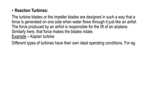 • Reaction Turbines:
The turbine blades or the impeller blades are designed in such a way that a
force is generated on one side when water flows through it just like an airfoil.
The force produced by an airfoil is responsible for the lift of an airplane.
Similarly here, that force makes the blades rotate.
Example – Kaplan turbine
Different types of turbines have their own ideal operating conditions. For eg.
 