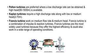 • Pelton turbines are preferred where a low discharge rate can be obtained &
high head(80-1600m) is available.
• Kaplan turbines require a high discharge rate along with low or medium
head(2-70m).
• Francis turbine work on medium flow rate & medium head. Francis turbine is
a combination of impulse & reaction turbines. Francis turbines are the most
widely used turbines because they offer the highest efficiency & could also
work in a wide range of operating conditions.
 