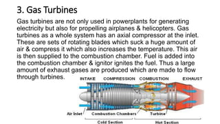 3. Gas Turbines
Gas turbines are not only used in powerplants for generating
electricity but also for propelling airplanes & helicopters. Gas
turbines as a whole system has an axial compressor at the inlet.
These are sets of rotating blades which suck a huge amount of
air & compress it which also increases the temperature. This air
is then supplied to the combustion chamber. Fuel is added into
the combustion chamber & ignitor ignites the fuel. Thus a large
amount of exhaust gases are produced which are made to flow
through turbines.
 