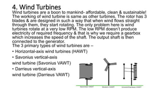 4. Wind Turbines
Wind turbines are a boon to mankind- affordable, clean & sustainable!
The working of wind turbine is same as other turbines. The rotor has 3
blades & are designed in such a way that when wind flows straight
through them, they start rotating. The only problem here is wind
turbines rotate at a very low RPM. The low RPM doesn’t produce
electricity of required frequency & that is why we require a gearbox
which increases the speed of the shaft. The output shaft is then
connected to the generator.
The 3 primary types of wind turbines are –
• Horizontal-axis wind turbines (HAWT)
• Savonius vertical-axis
wind turbine (Savonius VAWT)
• Darrieus vertical-axis
wind turbine (Darrieus VAWT)
 