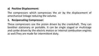 a) Positive Displacement:
The compressors which compresses the air by the displacement of
amechanical linkage reducing the volume.
1. Reciporcating Compressor:
These compressors use the piston driven by the crankshaft. They can
beeither stationary or portable. It can be single staged or multistage
and canbe driven by the electric motors or internal combustion engines
as well.They are made for intermittent duty.
 