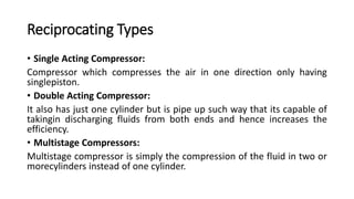Reciprocating Types
• Single Acting Compressor:
Compressor which compresses the air in one direction only having
singlepiston.
• Double Acting Compressor:
It also has just one cylinder but is pipe up such way that its capable of
takingin discharging fluids from both ends and hence increases the
efficiency.
• Multistage Compressors:
Multistage compressor is simply the compression of the fluid in two or
morecylinders instead of one cylinder.
 