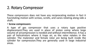 2. Rotary Compressor
These compressors does not have any reciprocating motion in fact it
hasrotating motion with screws, scrolls, and vanes rotating along side a
shaft.
• Screw compressors:
A type of gas compressor that uses a rotary type positive
displacement.They are used in place of piston comp where large
volume of aircompression is needed and without intermittence. It has a
pair of helicalrotors where it traps air, as the rotor rotates in the
cylinder. The malerotor and female rotor are being built inside the
cylinder for compression.They are generally used in large industrial
areas.
 