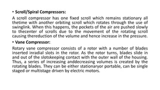 • Scroll/Spiral Compressors:
A scroll compressor has one fixed scroll which remains stationary all
thetime with another orbiting scroll which rotates through the use of
swinglink. When this happens, the pockets of the air are pushed slowly
to thecenter of scrolls due to the movement of the rotating scroll
causing thereduction of the volume and hence increase in the pressure.
• Vane Compressor:
Rotary vane compressor consists of a rotor with a number of blades
inserted inradial slots in the rotor. As the rotor turns, blades slide in
and out of the slotskeeping contact with the outer wall of the housing.
Thus, a series of increasing anddecreasing volumes is created by the
rotating blades. They can be either stationaryor portable, can be single
staged or multistage driven by electric motors.
 