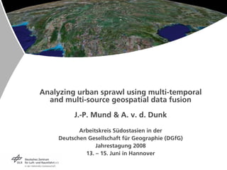 Analyzing urban sprawl using multi-temporal
  and multi-source geospatial data fusion

          J.-P. Mund  A. v. d. Dunk

            Arbeitskreis Südostasien in der
     Deutschen Gesellschaft für Geographie (DGfG)
                  Jahrestagung 2008
              13. – 15. Juni in Hannover
 