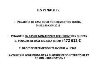 LES PENALITES
• PENALITES DE BASE POUR NON-RESPECT DU QUOTA :
94 522,40 € EN 2013
• PENALITES EN CAS DE NON-RESPECT RECURRENT DES QUOTAS :
1. PENALITE DE BASE X 5, CELA FERAIT : 472

612 €

2. DROIT DE PREEMPTION TRANSFERE A L’ETAT :
LA COLLE SUR LOUP PERDRAIT LA MAITRISE DE SON TERRITOIRE ET
DE SON URBANISATION !

 