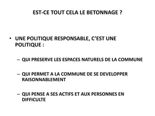 EST-CE TOUT CELA LE BETONNAGE ?

• UNE POLITIQUE RESPONSABLE, C’EST UNE
POLITIQUE :
– QUI PRESERVE LES ESPACES NATURELS DE LA COMMUNE
– QUI PERMET A LA COMMUNE DE SE DEVELOPPER
RAISONNABLEMENT

– QUI PENSE A SES ACTIFS ET AUX PERSONNES EN
DIFFICULTE

 