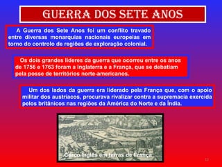 Guerra dos Sete Anos A Guerra dos Sete Anos foi um conflito travado entre diversas monarquias nacionais europeias em torno do controlo de regiões de exploração colonial. Os dois grandes líderes da guerra que ocorreu entre os anos de 1756 e 1763 foram a Inglaterra e a França, que se debatiam pela posse de territórios norte-americanos. Um dos lados da guerra era liderado pela França que, com o apoio militar dos austríacos, procurava rivalizar contra a supremacia exercida pelos britânicos nas regiões da América do Norte e da Índia.   Cerco inglês em terras de França 