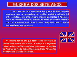 Ao mesmo tempo em que todos estes exércitos se defrontavam dentro da Europa, a França e a Inglaterra desenvolviam conflitos paralelos pela posse de regiões da América do Norte, Índias Ocidentais, Índia, África, Mar Mediterrâneo, Canadá e Caraíbas. O lado sempre mais dominante da guerra foi liderado pela Inglaterra, que se aproveitou do conflito também existente foi entre os Estados do antigo Sacro-Império-Germânico ( Polónia e parte de território alemão), aliados do Reino da Prússia, fazendo com os prussianos uma aliança militar, vingando assim o apoio dos austríacos aos franceses. Guerra dos Sete Anos 