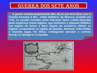 A guerra colonial propriamente dita, diz-se que teve início com a invasão francesa à ilha , então britânica, de Minorca, ocorrida em 1756. As acções tomadas pelos franceses foram contra-atacadas pelas poderosas tropas inglesas, que realizaram o bloqueio britânico nas regiões de Toulon e Brest. Depois de sucessivas vitórias, os ingleses conquistaram as regiões de Quebéc, Montreal, Cabo Bretão e Grandes Lagos. Em África, conseguiram derrubar o controlo francês no Senegal e na Gambia .  Guerra dos Sete Anos 