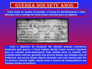 Entre todas as nações envolvidas, a França foi decididamente a mais afectada com a entrega de várias áreas coloniais para os ingleses. Guerra dos Sete Anos Com o objectivo de recuperar tão elevado prejuízo económico produzido pela guerra, a Coroa Inglesa decidiu impor severos impostos para os colonos norte-americanos. Esta medida seria no entanto, mal acolhida pelos colonos, gerando uma enorme tensão nas relações com os britânicos, que pouco tempo depois travariam uma luta intensa pelo fim do domínio colonial Inglês, dando início à Guerra de Independência dos Estados Unidos da América. O fim do conflito pretendido por todos os envolvidos teve o seu reconhecimento com a assinatura do Tratado de Paris que em 1763 acabou por finalizar a Guerra dos Sete Anos. A Inglaterra saiu como a grande vitoriosa, mas com a sua economia devastada pelos custos da guerra . 