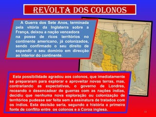 Revolta dos Colonos A Guerra dos Sete Anos, terminada pela vitória da Inglaterra sobre a França, deixou a nação vencedora  na posse de ricos territórios no continente americano, já colonizados, sendo confirmado o seu direito de expandir o seu domínio em direcção ao interior do continente . Esta possibilidade agradou aos colonos, que imediatamente se prepararam para explorar e aproveitar novas terras, mas, contrariando as expectativas, o governo de Londres, receando o desencadear de guerras com as nações índias, decidiu que nenhuma nova exploração ou colonização de territórios pudesse ser feita sem a assinatura de tratados com os índios. Esta decisão seria, segundo a história a primeira fonte de conflito entre  os colonos e a Coroa inglesa. 