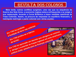 Revolta dos Colonos Mais tarde, outros conflitos surgiriam, uma vez que na sequência da Guerra dos Sete Anos, a economia inglesa estava enfraquecida e se exigia a sua restauração, levando a Coroa Britânica a impor medidas restritivas às Treze Colónias. Assim, na procura de respostas ao equilíbrio financeiro, a metrópole restringia o pacto colonial com várias acções: Em 1763 foi proibida  a fundição de ferro nas colónias Em 1764 proibiu-se o fabrico  de tecido. Em 1765 foi aprovado um decreto que obrigava os colonos a  abrigar e sustentar as tropas inglesas em solo americano, prática muito  pesada para as finanças coloniais 