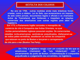 Revolta dos Colonos Em 1774, a Inglaterra reagiu com um conjunto de leis que os americanos chamaram de "Leis Intoleráveis", com o encerramento do porto de Boston, a indemnização à companhia prejudicada e o julgamento dos envolvidos, na Inglaterra. No ano de 1765,  outras medidas ainda mais drásticas foram criadas, como a célebre  Lei do Selo, que acrescentava um imposto de selo sobre jornais, documentos legais e oficiais e os chamados Actos de Townshend, que limitavam e impediam as relações comerciais dos americanos com outras regiões para além da Inglaterra . Em 1773, o Parlamento Inglês concedeu o monopólio do comércio do chá à Companhia das Índias Orientais, na qual muitas personalidades inglesas possuíam acções. Os comerciantes  rebeldes norte-americanos, sentindo-se prejudicados, disfarçaram-se de índios peles-vermelhas, assaltaram os navios da companhia que estavam no porto de Boston e lançaram o carregamento  de chá para o mar (Boston Tea Party). 