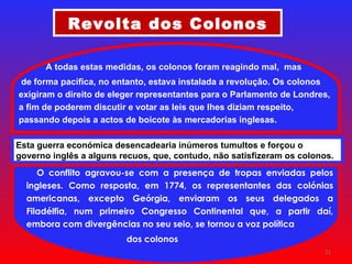 Revolta dos Colonos O conflito agravou-se com a presença de tropas enviadas pelos ingleses. Como resposta, em 1774, os representantes das colónias americanas, excepto Geórgia, enviaram os seus delegados a Filadélfia, num primeiro Congresso Continental que, a partir daí, embora com divergências no seu seio, se tornou a voz política dos colonos A todas estas medidas, os colonos foram reagindo mal,  mas de forma pacífica, no entanto, estava instalada a revolução. Os colonos exigiram o direito de eleger representantes para o Parlamento de Londres, a fim de poderem discutir e votar as leis que lhes diziam respeito, passando depois a actos de boicote às mercadorias inglesas. Esta guerra económica desencadearia inúmeros tumultos e forçou o governo inglês a alguns recuos, que, contudo, não satisfizeram os colonos. 
