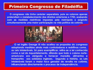 Primeiro Congresso de Filadélfia O rei inglês George III não aceitou as propostas do congresso adoptando medidas ainda mais controladoras e restritivas como,  as Leis Intoleráveis. Só para exemplificar, refira-se a lei conhecida como a Lei do Aquartelamento, ditando que todo o colono norte-americano era obrigado a fornecer moradia, alimentos e transportes  aos soldados ingleses.  Segundo a história, as Leis Intoleráveis foram o maior foco gerador de revolta na colónia, influenciando directamente o processo de independência. O congresso não tinha carácter separatista, pois os colonos apenas pretendiam o restabelecimento dos direitos anteriores a 1763, acabando com as medidas restritivas impostas pela metrópole e exigindo simultaneamente uma maior participação na vida política da colónia. 