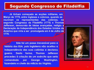 Segundo Congresso de Filadélfia Este foi um passo irreversível para a história dos EUA, pois Inglaterra não aceitou a independência das suas colónias e declarou guerra. Desta forma, Thomas Jefferson procedeu à criação de um exército que seria comandado por George Washington, fazendeiro e chefe da milícia da Virgínia.   Thomas Jefferson , Já tinham começado as acções militares, em  Março de 1775, entre ingleses e colonos, quando se  reuniram os representantes das colónias, no segundo Congresso da Filadélfia (1775) e Thomas Jefferson, democrata de ideias avançadas, redigiu a Declaração da Independência dos Estados Unidos da América que viria a ser  promulgada em 4 de Julho de 1776 . 