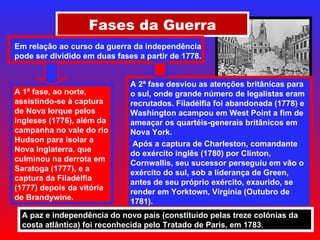 Fases da Guerra Em relação ao curso da guerra da independência pode ser dividido em duas fases a partir de 1778. A 1ª fase, ao norte, assistindo-se à captura de Nova Iorque pelos ingleses (1776), além da campanha no vale do rio Hudson para isolar a Nova Inglaterra, que culminou na derrota em Saratoga (1777), e a captura da Filadélfia (1777) depois da vitória de Brandywine. A 2ª fase desviou as atenções britânicas para o sul, onde grande número de legalistas eram recrutados. Filadélfia foi abandonada (1778) e Washington acampou em West Point a fim de ameaçar os quartéis-generais britânicos em Nova York. Após a captura de Charleston, comandante do exército inglês (1780) por Clinton, Cornwallis, seu sucessor perseguiu em vão o exército do sul, sob a liderança de Green, antes de seu próprio exército, exaurido, se render em Yorktown, Virgínia (Outubro de 1781).  A paz e independência do novo país (constituído pelas treze colónias da costa atlântica) foi reconhecida pelo Tratado de Paris, em 1783 . 