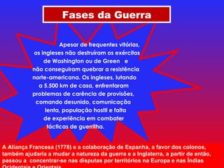 Apesar de frequentes vitórias,  os ingleses não destruíram os exércitos de Washington ou de Green  e não conseguiram quebrar a resistência  norte-americana. Os ingleses, lutando a 5.500 km de casa, enfrentaram problemas de carência de provisões, comando desunido, comunicação lenta, população hostil e falta de experiência em combater  tácticas de guerrilha.  Fases da Guerra A Aliança Francesa (1778) e a colaboração de Espanha, a favor dos colonos, também ajudaria a mudar a natureza da guerra e a Inglaterra, a partir de então, passou a  concentrar-se nas disputas por territórios na Europa e nas Índias Ocidentais e Orientais. 