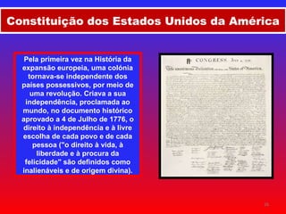 Constituição dos Estados Unidos da América Pela primeira vez na História da expansão europeia, uma colónia tornava-se independente dos países possessivos, por meio de uma revolução. Criava a sua independência, proclamada ao mundo, no documento histórico aprovado a 4 de Julho de 1776, o direito à independência e à livre escolha de cada povo e de cada pessoa ("o direito à vida, à liberdade e à procura da felicidade" são definidos como inalienáveis e de origem divina). I II 