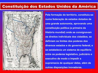 Pela formação do território, constituiu-se numa federação de estados dotados de uma grande autonomia, aprovando uma constituição política (a primeira da História mundial) onde se consignavam os direitos individuais dos cidadãos, se definiam os limites dos poderes dos diversos estados e do governo federal, e se estabelecia um sistema de equilíbrio entre os poderes legislativo, judiciário e executivo de modo a impedir a supremacia de qualquer deles, além de outras disposições inovadoras.   Constituição dos Estados Unidos da América 