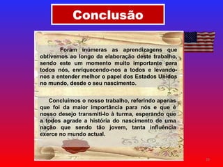 Conclusão Foram inúmeras as aprendizagens que obtivemos ao longo da elaboração deste trabalho, sendo este um momento muito importante para todos nós, enriquecendo-nos a todos e levando-nos a entender melhor o papel dos Estados Unidos no mundo, desde o seu nascimento. Concluímos o nosso trabalho, referindo apenas que foi da maior importância para nós e que é nosso desejo transmiti-lo à turma, esperando que a todos agrade a história do nascimento de uma nação que sendo tão jovem, tanta influência exerce no mundo actual.  