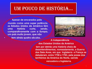 Um pouco de História… Apesar de encarados pelo mundo como uma super potência, os Estados Unidos da América têm uma história curta, sendo, comparativamente com a Europa, um país muito jovem, que não tem ainda quatro séculos. A Independência  dos Estados Unidos da América tem por detrás uma história cheia de desentendimentos, nomeadamente, a Guerra dos Sete Anos, em que  Inglaterra  e França se debateram, entre 1756 e 1763, pela posse dos  territórios da América do Norte, saindo vencedora a Inglaterra.   