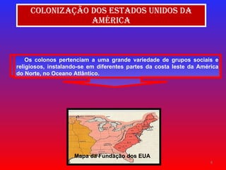 Colonização dos Estados Unidos da América Mapa da Fundação dos EUA Os colonos pertenciam a uma grande variedade de grupos sociais e religiosos, instalando-se em diferentes partes da costa leste da América do Norte, no Oceano Atlântico. 