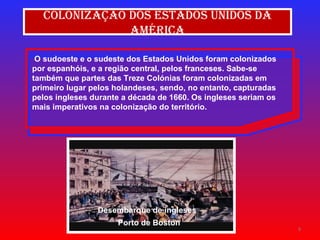 O sudoeste e o sudeste dos Estados Unidos foram colonizados por espanhóis, e a região central, pelos franceses. Sabe-se também que partes das Treze Colónias foram colonizadas em primeiro lugar pelos holandeses, sendo, no entanto, capturadas pelos ingleses durante a década de 1660. Os ingleses seriam os mais imperativos na colonização do território. Colonização dos Estados Unidos da América Desembarque de ingleses  Porto de Boston 