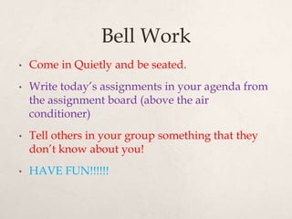 Bell Work
• Come in Quietly and be seated.
• Write today’s assignments in your agenda from
the assignment board (above the air
conditioner)
• Tell others in your group something that they
don’t know about you!
• HAVE FUN!!!!!!
 
