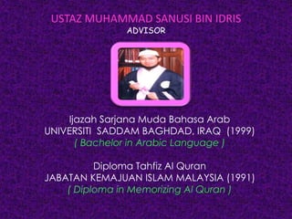 USTAZ MUHAMMAD SANUSI BIN IDRIS
ADVISOR
Ijazah Sarjana Muda Bahasa Arab
UNIVERSITI SADDAM BAGHDAD, IRAQ (1999)
( Bachelor in Arabic Language )
Diploma Tahfiz Al Quran
JABATAN KEMAJUAN ISLAM MALAYSIA (1991)
( Diploma in Memorizing Al Quran )
 