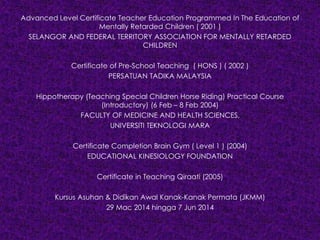 Advanced Level Certificate Teacher Education Programmed In The Education of
Mentally Retarded Children ( 2001 )
SELANGOR AND FEDERAL TERRITORY ASSOCIATION FOR MENTALLY RETARDED
CHILDREN
Certificate of Pre-School Teaching ( HONS ) ( 2002 )
PERSATUAN TADIKA MALAYSIA
Hippotherapy (Teaching Special Children Horse Riding) Practical Course
(Introductory) (6 Feb – 8 Feb 2004)
FACULTY OF MEDICINE AND HEALTH SCIENCES,
UNIVERSITI TEKNOLOGI MARA
Certificate Completion Brain Gym ( Level 1 ) (2004)
EDUCATIONAL KINESIOLOGY FOUNDATION
Certificate in Teaching Qiraati (2005)
Kursus Asuhan & Didikan Awal Kanak-Kanak Permata (JKMM)
29 Mac 2014 hingga 7 Jun 2014
 