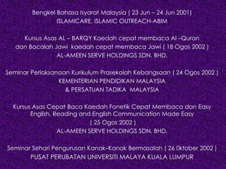 Bengkel Bahasa Isyarat Malaysia ( 23 Jun – 24 Jun 2001)
ISLAMICARE, ISLAMIC OUTREACH-ABIM
Kursus Asas AL – BARQY Kaedah cepat membaca Al –Quran
dan Bacalah Jawi kaedah cepat membaca Jawi ( 18 Ogos 2002 )
AL-AMEEN SERVE HOLDINGS SDN. BHD.
Seminar Perlaksanaan Kurikulum Prasekolah Kebangsaan ( 24 Ogos 2002 )
KEMENTERIAN PENDIDIKAN MALAYSIA
& PERSATUAN TADIKA MALAYSIA
Kursus Asas Cepat Baca Kaedah Fonetik Cepat Membaca dan Easy
English, Reading and English Communication Made Easy
( 25 Ogos 2002 )
AL-AMEEN SERVE HOLDINGS SDN. BHD.
Seminar Sehari Pengurusan Kanak–Kanak Bermasalah ( 26 0ktober 2002 )
PUSAT PERUBATAN UNIVERSITI MALAYA KUALA LUMPUR
 
