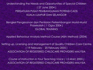 Understanding the Needs and Opportunities of Special Children
( 27 June 2004 )
PERSATUAN PUSAT PEMBANGUNAN POTENSI CADS
KUALA LUMPUR DAN SELANGOR
Bengkel Pengesanan dan Penilaian Perkembangan Murid-Murid
Prasekolah ( 1 Ogos 2004 )
GLOBAL TRAINING
Applied Behaviour Analysis Method Course (ABA Method) (2004)
Setting up, Licensing and Management of Quality Children Care Centre
( 19 February - 20 February 2005 )
ASSOCIATION OF REGISTERED CHILDCARE PROVIDERS MALYSIA
Course of Instruction in Your Teaching Voice ( 15 Marc 2005 )
ASSOCIATION OF REGISTERED CHILDCARE PROVIDERS MALYSIA
 