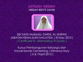 USTAZAH ‘ABIDAH
‘ABIDAH BINTI ISHAK
Sijil Tahfiz Malaysia, DARUL AL QURAN
JABATAN KEMAJUAN MALAYSIA, ( 8 Mac 2013 )
( Certificate in Memorizing Al Quran )
Kursus Pembangunan Keluarga dan
Kanak-kanak Cemerlang / Istimewa Nury
( 6 & 7April 2013 )
 