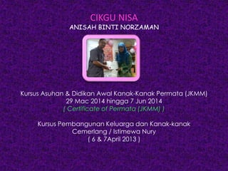 CIKGU NISA
ANISAH BINTI NORZAMAN
Kursus Asuhan & Didikan Awal Kanak-Kanak Permata (JKMM)
29 Mac 2014 hingga 7 Jun 2014
( Certificate of Permata (JKMM) )
Kursus Pembangunan Keluarga dan Kanak-kanak
Cemerlang / Istimewa Nury
( 6 & 7April 2013 )
 