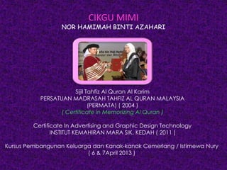 CIKGU MIMI
NOR HAMIMAH BINTI AZAHARI
Sijil Tahfiz Al Quran Al Karim
PERSATUAN MADRASAH TAHFIZ AL QURAN MALAYSIA
(PERMATA) ( 2004 )
( Certificate in Memorizing Al Quran )
Certificate In Advertising and Graphic Design Technology
INSTITUT KEMAHIRAN MARA SIK, KEDAH ( 2011 )
Kursus Pembangunan Keluarga dan Kanak-kanak Cemerlang / Istimewa Nury
( 6 & 7April 2013 )
 