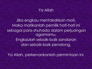 Ya Allah
Jika engkau mentakdirkan mati,
Maka matikanlah pemilik hati-hati ini
sebagai para shuhada dalam perjuangan
agamamu.
Engkaulah sebaik-baik sandaran
dan sebaik-baik penolong.
Ya Allah, perkenankanlah permintaan ini.
 