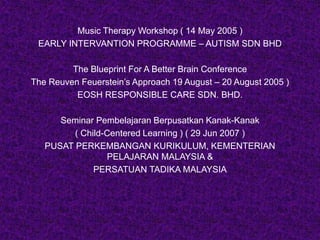 Music Therapy Workshop ( 14 May 2005 )
EARLY INTERVANTION PROGRAMME – AUTISM SDN BHD
The Blueprint For A Better Brain Conference
The Reuven Feuerstein’s Approach 19 August – 20 August 2005 )
EOSH RESPONSIBLE CARE SDN. BHD.
Seminar Pembelajaran Berpusatkan Kanak-Kanak
( Child-Centered Learning ) ( 29 Jun 2007 )
PUSAT PERKEMBANGAN KURIKULUM, KEMENTERIAN
PELAJARAN MALAYSIA &
PERSATUAN TADIKA MALAYSIA
 