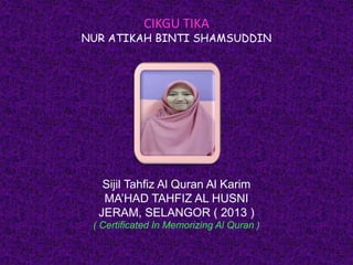CIKGU TIKA
NUR ATIKAH BINTI SHAMSUDDIN
Sijil Tahfiz Al Quran Al Karim
MA’HAD TAHFIZ AL HUSNI
JERAM, SELANGOR ( 2013 )
( Certificated In Memorizing Al Quran )
 