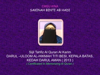 CIKGU KINA
SAKINAH BINTI AB HADI
Sijil Tahfiz Al Quran Al Karim
DARUL –ULOOM AL-HIKMAH TITI BESI, KEPALA BATAS,
KEDAH DARUL AMAN ( 2013 )
( Certificated In Memorizing Al Quran )
 