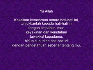 Ya Allah
Kekalkan kemesraan antara hati-hati ini,
tunjukkanlah kepada hati-hati ini
dengan limpahan iman,
keyakinan dan keindahan
tawakkal kepadamu,
hidup suburkan hati-hati ini
dengan pengetahuan sebenar tentang mu,
 
