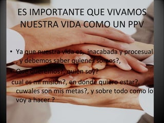 ES IMPORTANTE QUE VIVAMOS NUESTRA VIDA COMO UN PPV Ya que nuestra vida es,  inacabada y procesual , y debemos saber quienes somos?,  Que queremos?, quien soy? cual es mi misiòn?, en donde quiero estar?, cuwales son mis metas?, y sobre todo como lo voy a hacer ? 