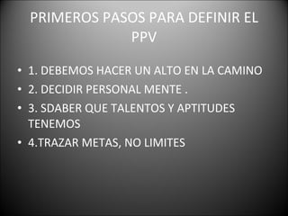 PRIMEROS PASOS PARA DEFINIR EL PPV 1. DEBEMOS HACER UN ALTO EN LA CAMINO  2. DECIDIR PERSONAL MENTE . 3. SDABER QUE TALENTOS Y APTITUDES TENEMOS  4.TRAZAR METAS, NO LIMITES  
