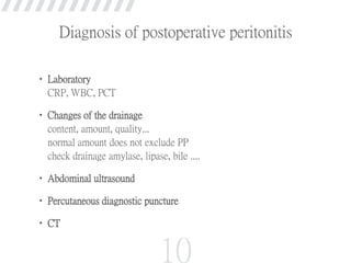 • Laboratory
CRP, WBC, PCT
• Changes of the drainage
content, amount, quality...
normal amount does not exclude PP
check drainage amylase, lipase, bile ....
• Abdominal ultrasound
• Percutaneous diagnostic puncture
• CT
10
Diagnosis of postoperative peritonitis
 