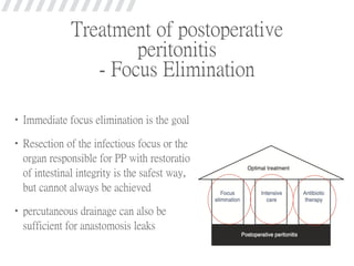 Treatment of postoperative
peritonitis
- Focus Elimination
•Immediate focus elimination is the goal
•Resection of the infectious focus or the
organ responsible for PP with restoration
of intestinal integrity is the safest way,
but cannot always be achieved
•percutaneous drainage can also be
sufficient for anastomosis leaks
 